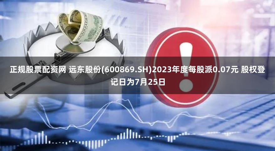 正规股票配资网 远东股份(600869.SH)2023年度每股派0.07元 股权登记日为7月25日