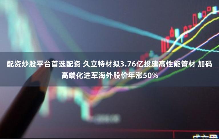 配资炒股平台首选配资 久立特材拟3.76亿投建高性能管材 加码高端化进军海外股价年涨50%