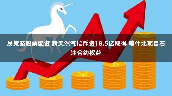 易策略股票配资 新天然气拟斥资18.5亿取得 喀什北项目石油合约权益