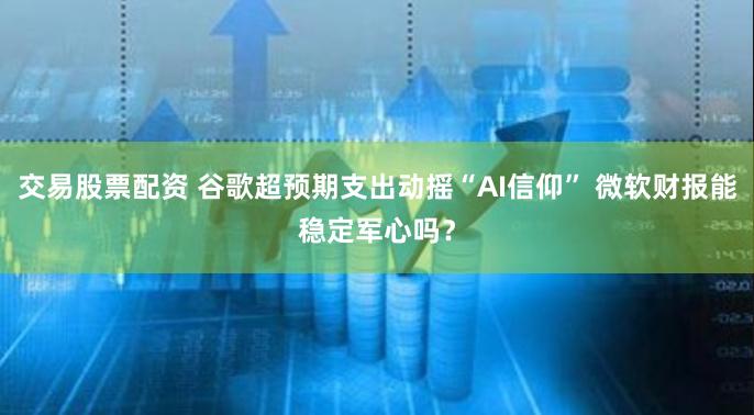 交易股票配资 谷歌超预期支出动摇“AI信仰” 微软财报能稳定军心吗？