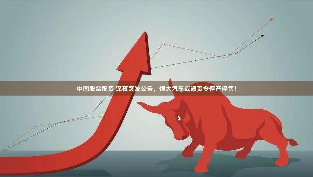 中国股票配资 深夜突发公告，恒大汽车或被责令停产停售！