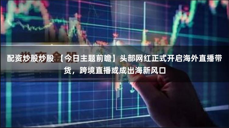 配资炒股炒股 【今日主题前瞻】头部网红正式开启海外直播带货，跨境直播或成出海新风口