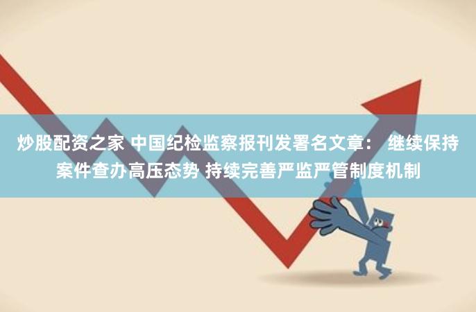 炒股配资之家 中国纪检监察报刊发署名文章： 继续保持案件查办高压态势 持续完善严监严管制度机制