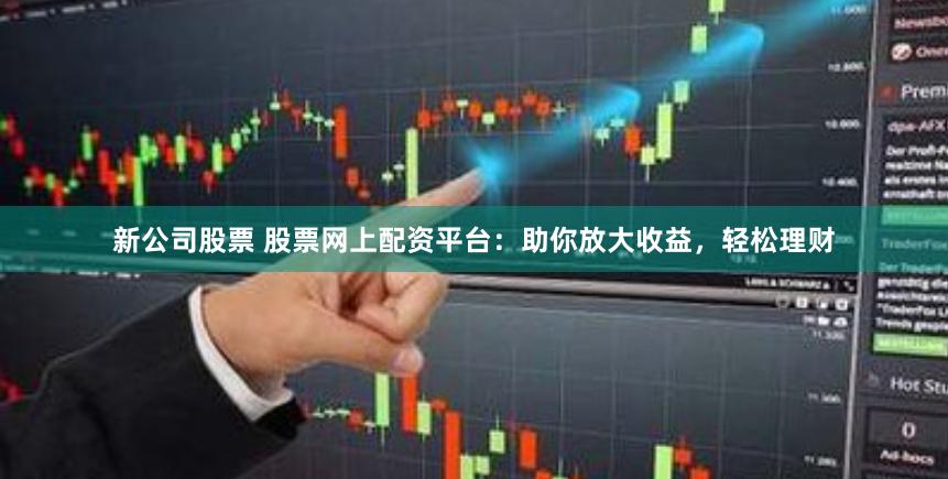 新公司股票 股票网上配资平台：助你放大收益，轻松理财