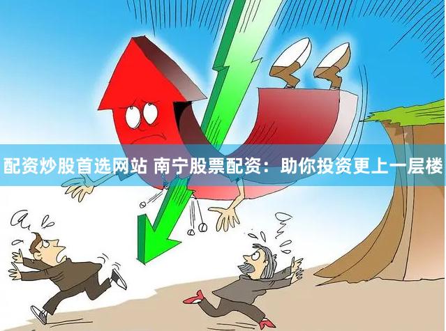 配资炒股首选网站 南宁股票配资：助你投资更上一层楼