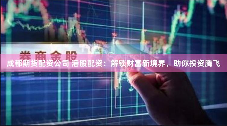 成都期货配资公司 港股配资：解锁财富新境界，助你投资腾飞