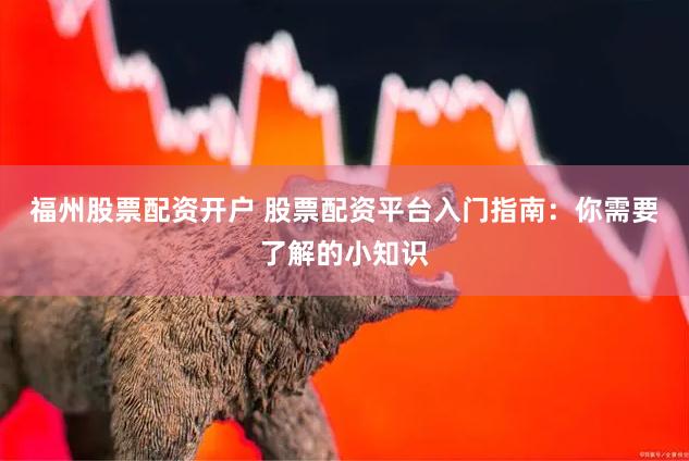 福州股票配资开户 股票配资平台入门指南：你需要了解的小知识