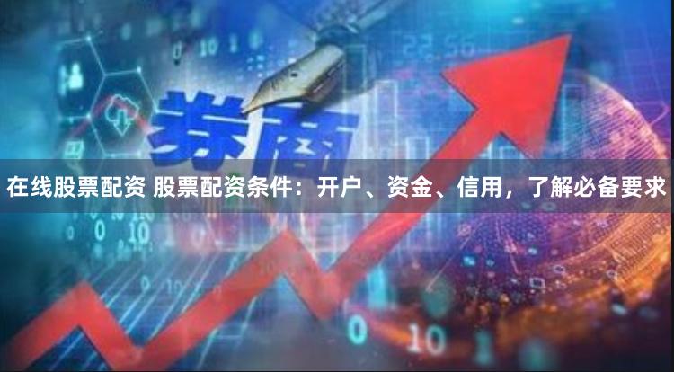 在线股票配资 股票配资条件：开户、资金、信用，了解必备要求