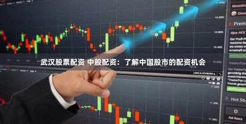 武汉股票配资 中股配资：了解中国股市的配资机会