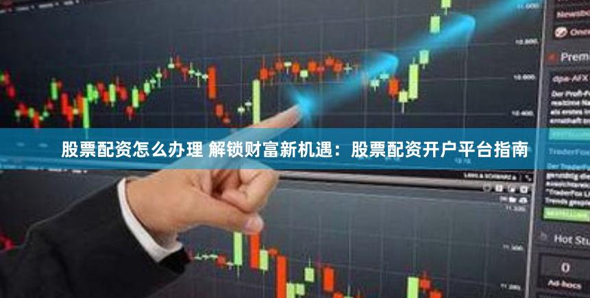 股票配资怎么办理 解锁财富新机遇：股票配资开户平台指南