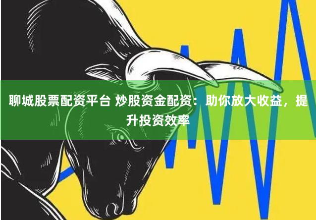 聊城股票配资平台 炒股资金配资：助你放大收益，提升投资效率