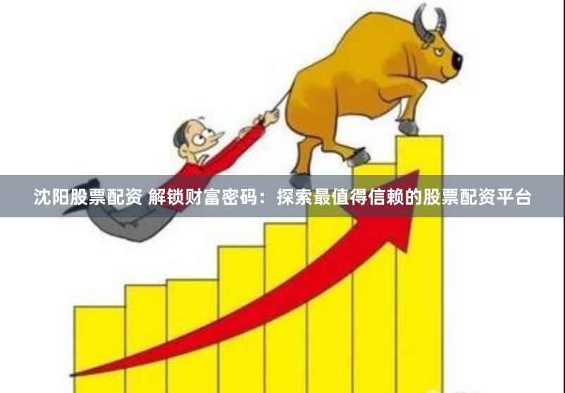 沈阳股票配资 解锁财富密码：探索最值得信赖的股票配资平台