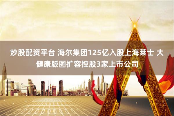 炒股配资平台 海尔集团125亿入股上海莱士 大健康版图扩容控股3家上市公司