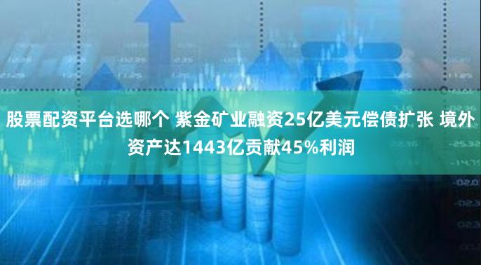 股票配资平台选哪个 紫金矿业融资25亿美元偿债扩张 境外资产达1443亿贡献45%利润