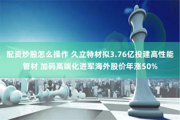 配资炒股怎么操作 久立特材拟3.76亿投建高性能管材 加码高端化进军海外股价年涨50%