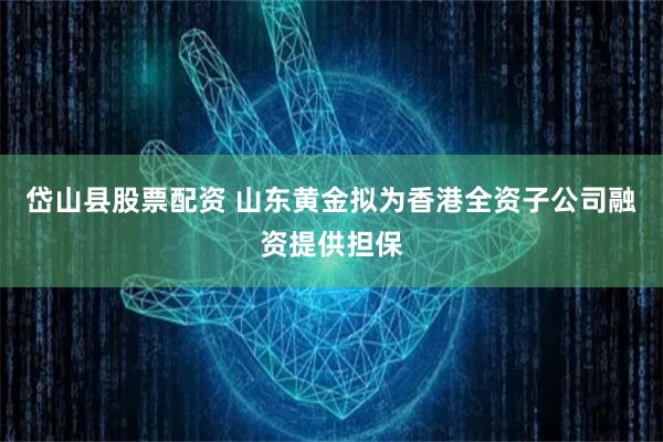 岱山县股票配资 山东黄金拟为香港全资子公司融资提供担保