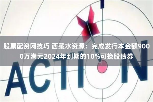 股票配资网技巧 西藏水资源：完成发行本金额9000万港元2024年到期的10%可换股债券