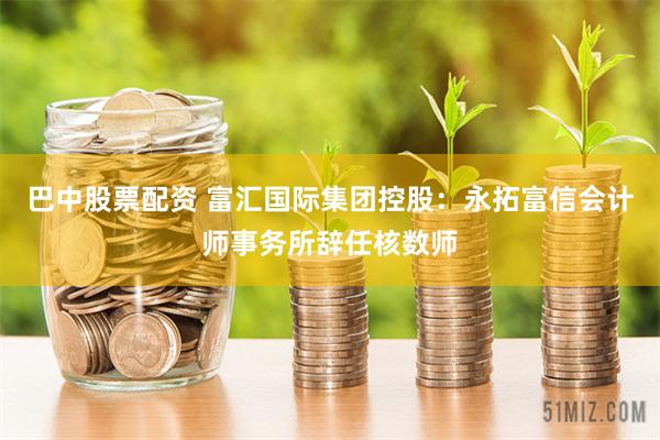 巴中股票配资 富汇国际集团控股：永拓富信会计师事务所辞任核数师