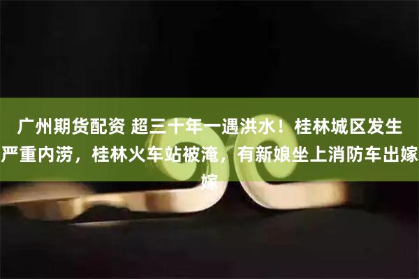 广州期货配资 超三十年一遇洪水！桂林城区发生严重内涝，桂林火车站被淹，有新娘坐上消防车出嫁