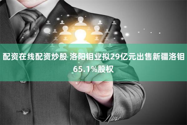 配资在线配资炒股 洛阳钼业拟29亿元出售新疆洛钼65.1%股权