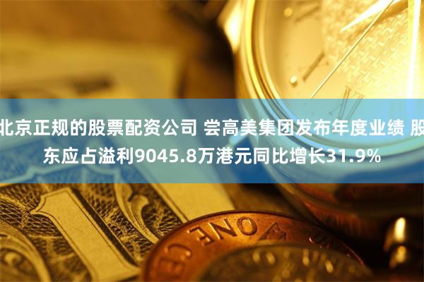 北京正规的股票配资公司 尝高美集团发布年度业绩 股东应占溢利9045.8万港元同比增长31.9%