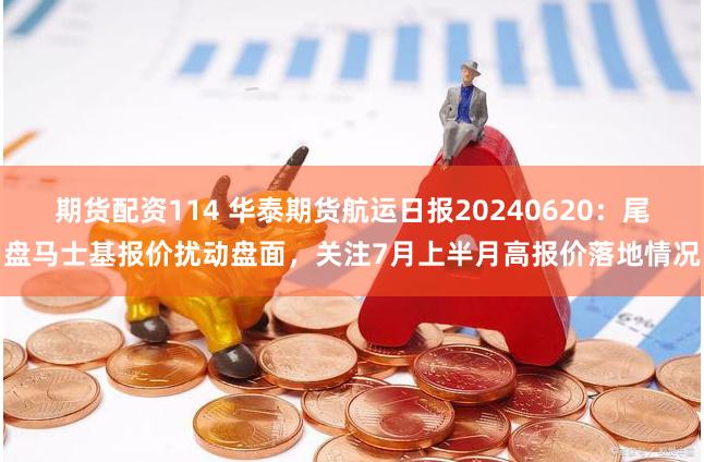 期货配资114 华泰期货航运日报20240620：尾盘马士基报价扰动盘面，关注7月上半月高报价落地情况