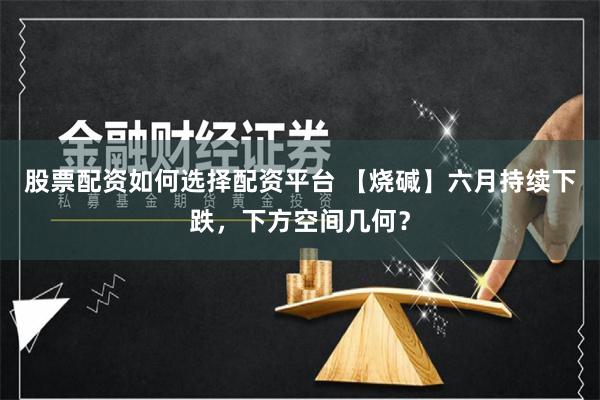 股票配资如何选择配资平台 【烧碱】六月持续下跌，下方空间几何？