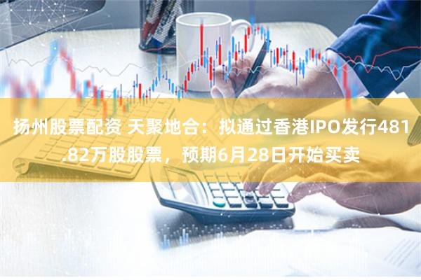 扬州股票配资 天聚地合：拟通过香港IPO发行481.82万股股票，预期6月28日开始买卖