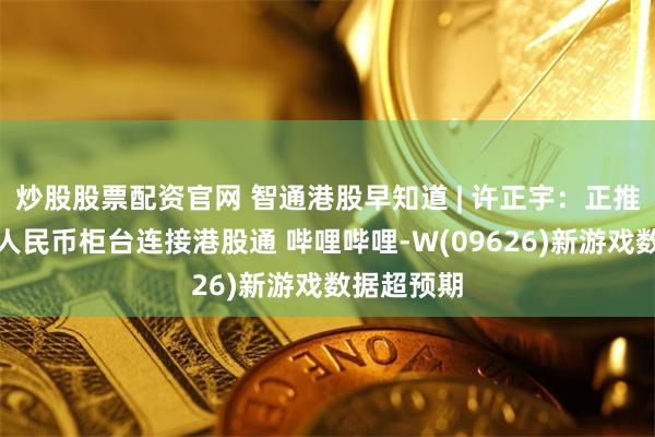 炒股股票配资官网 智通港股早知道 | 许正宇：正推动港交所人民币柜台连接港股通 哔哩哔哩-W(09626)新游戏数据超预期