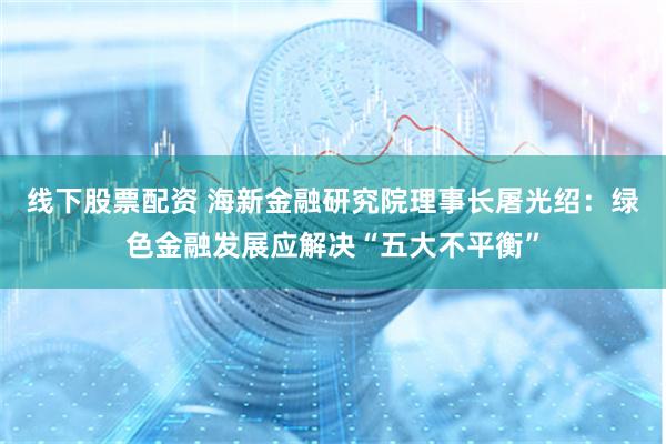 线下股票配资 海新金融研究院理事长屠光绍：绿色金融发展应解决“五大不平衡”