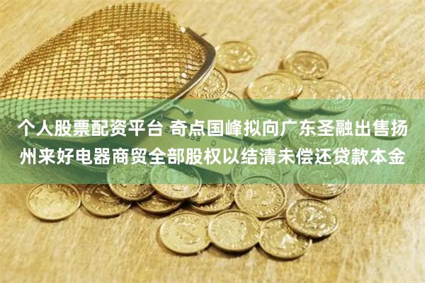 个人股票配资平台 奇点国峰拟向广东圣融出售扬州来好电器商贸全部股权以结清未偿还贷款本金