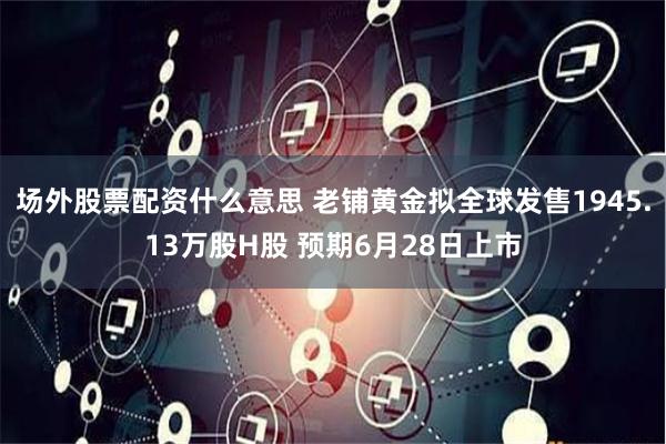 场外股票配资什么意思 老铺黄金拟全球发售1945.13万股H股 预期6月28日上市