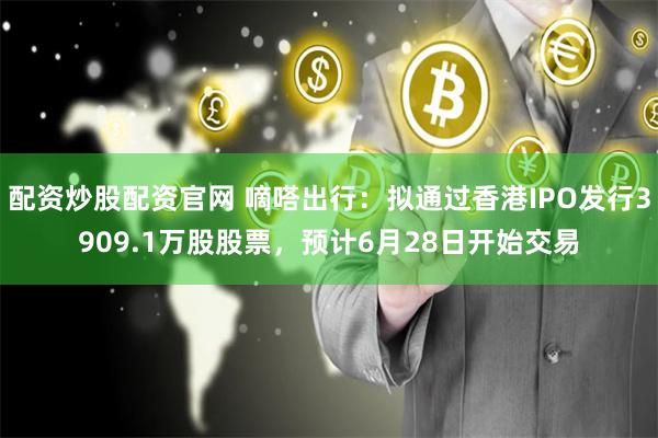 配资炒股配资官网 嘀嗒出行：拟通过香港IPO发行3909.1万股股票，预计6月28日开始交易