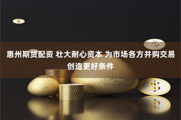 惠州期货配资 壮大耐心资本 为市场各方并购交易创造更好条件