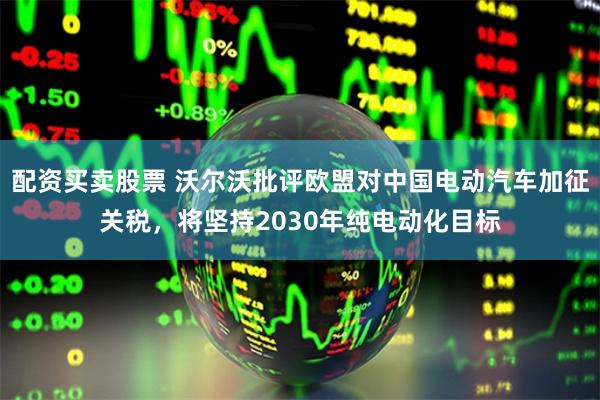 配资买卖股票 沃尔沃批评欧盟对中国电动汽车加征关税，将坚持2030年纯电动化目标