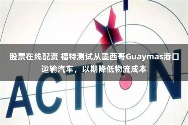 股票在线配资 福特测试从墨西哥Guaymas港口运输汽车，以期降低物流成本