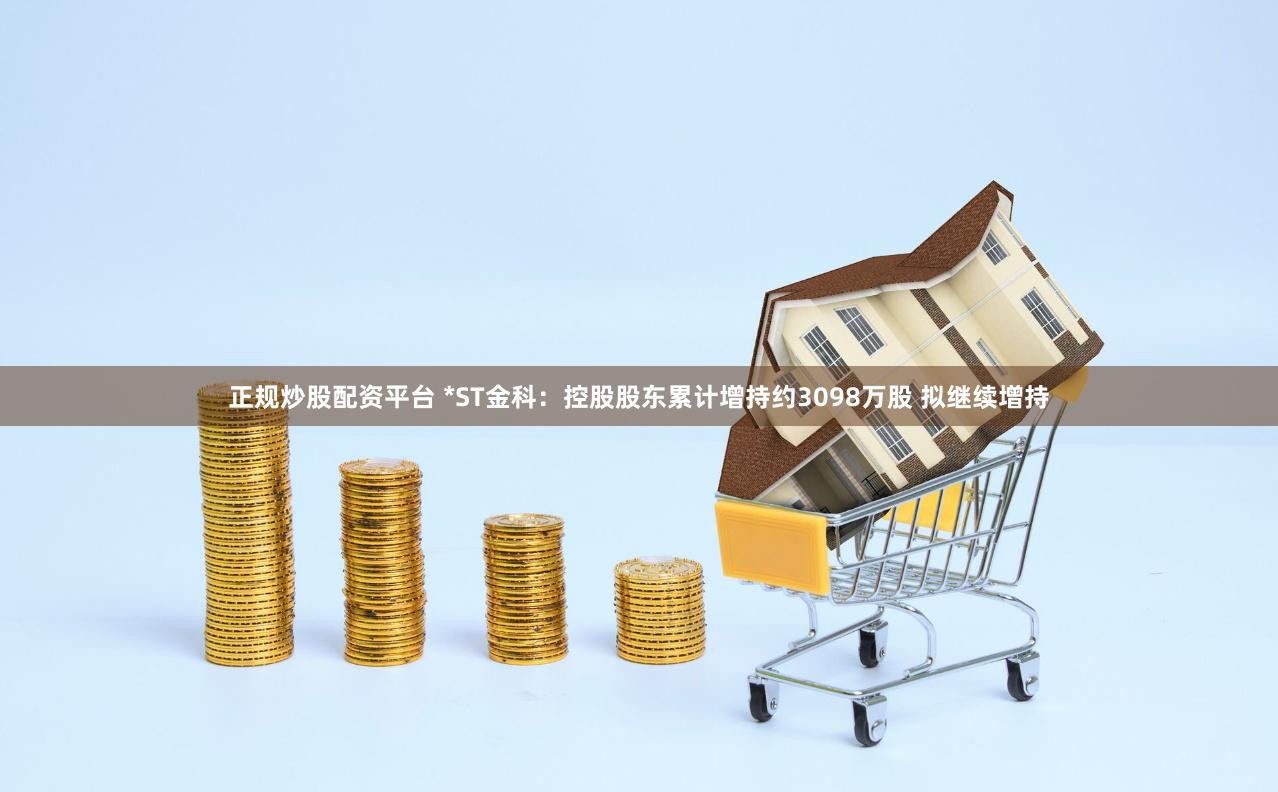 正规炒股配资平台 *ST金科：控股股东累计增持约3098万股 拟继续增持