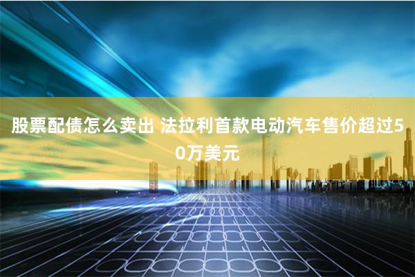 股票配债怎么卖出 法拉利首款电动汽车售价超过50万美元