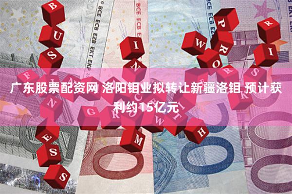 广东股票配资网 洛阳钼业拟转让新疆洛钼 预计获利约15亿元