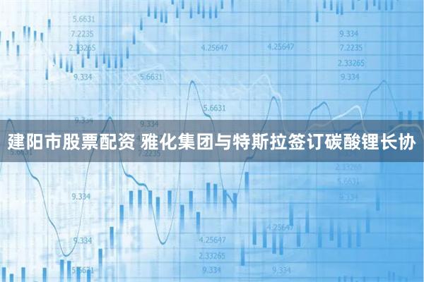 建阳市股票配资 雅化集团与特斯拉签订碳酸锂长协
