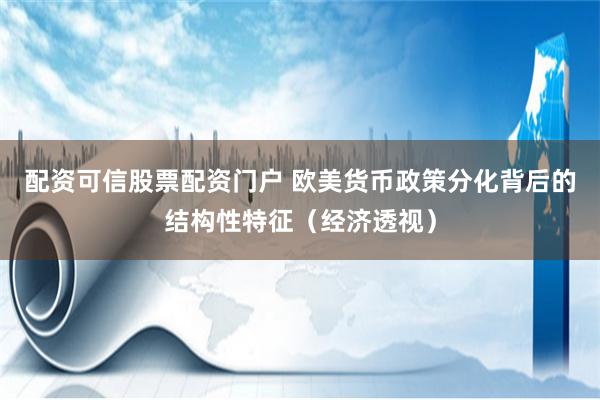 配资可信股票配资门户 欧美货币政策分化背后的结构性特征（经济透视）