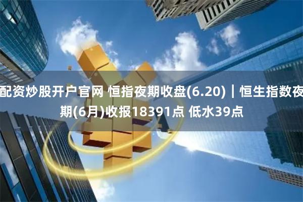 配资炒股开户官网 恒指夜期收盘(6.20)︱恒生指数夜期(6月)收报18391点 低水39点