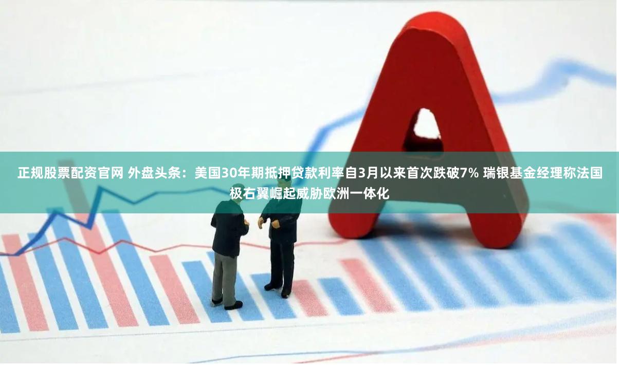 正规股票配资官网 外盘头条：美国30年期抵押贷款利率自3月以来首次跌破7% 瑞银基金经理称法国极右翼崛起威胁欧洲一体化