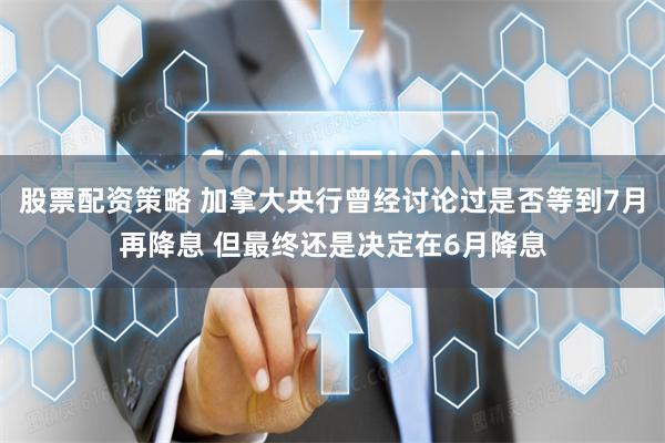股票配资策略 加拿大央行曾经讨论过是否等到7月再降息 但最终还是决定在6月降息