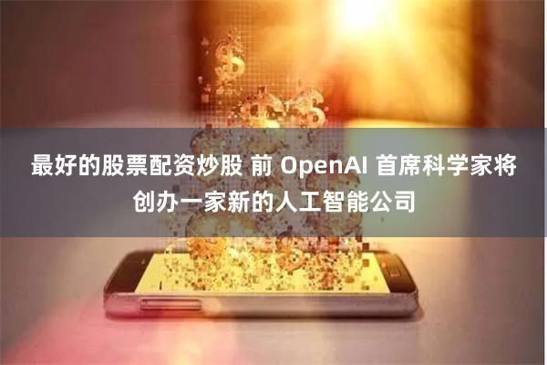 最好的股票配资炒股 前 OpenAI 首席科学家将创办一家新的人工智能公司
