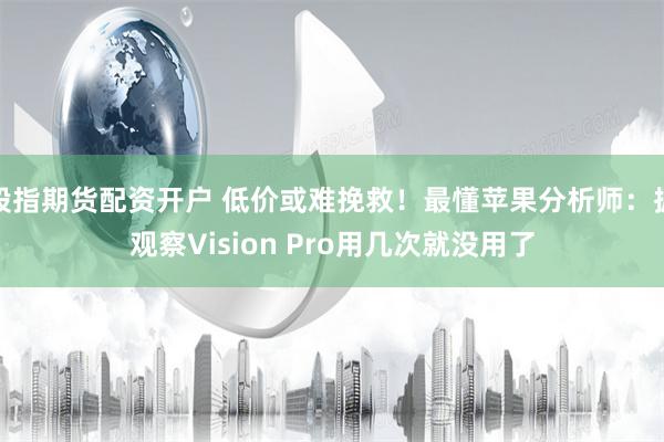 股指期货配资开户 低价或难挽救！最懂苹果分析师：据观察Vision Pro用几次就没用了