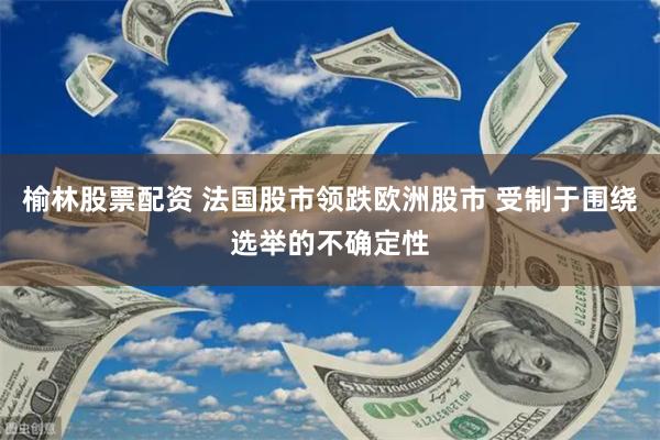 榆林股票配资 法国股市领跌欧洲股市 受制于围绕选举的不确定性