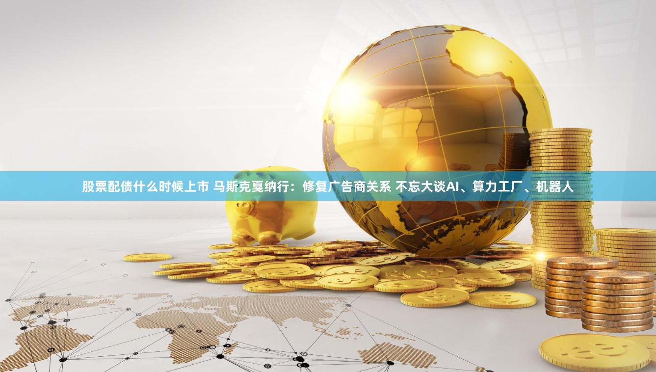 股票配债什么时候上市 马斯克戛纳行：修复广告商关系 不忘大谈AI、算力工厂、机器人
