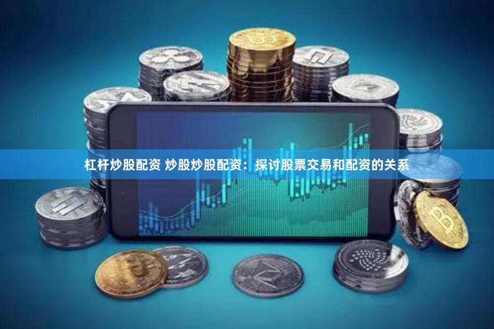杠杆炒股配资 炒股炒股配资：探讨股票交易和配资的关系