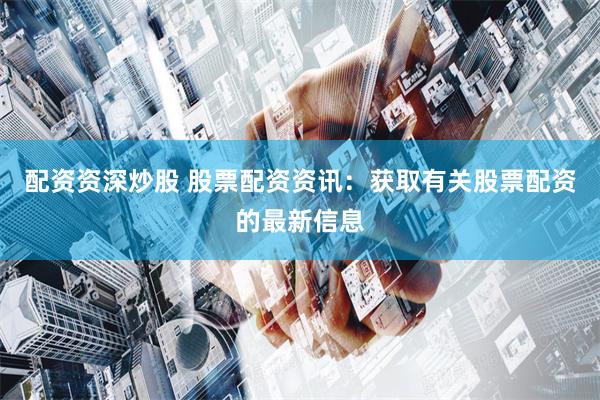 配资资深炒股 股票配资资讯：获取有关股票配资的最新信息